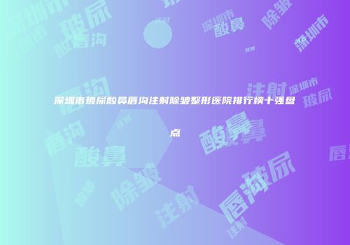 深圳市玻尿酸鼻唇沟注射除皱整形医院排行榜十强盘点