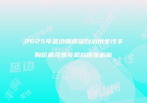 2025年延边朝鲜族自治州女性丰胸价格及推荐机构医生解析