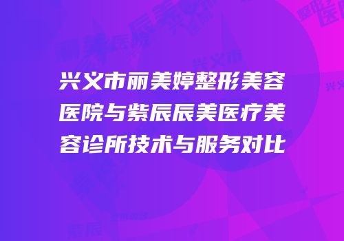 兴义市丽美婷整形美容医院与紫辰辰美医疗美容诊所技术与服务对比