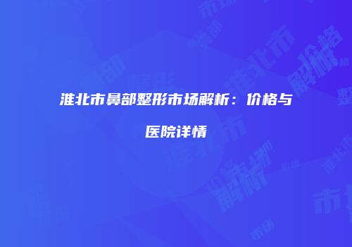 淮北市鼻部整形市场解析：价格与医院详情
