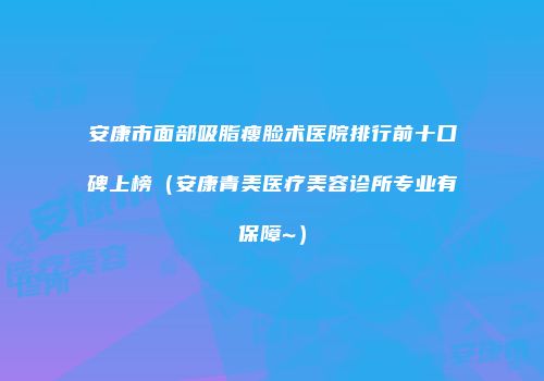 安康市面部吸脂瘦脸术医院排行前十口碑上榜（安康青美医疗美容诊所专业有保障~）