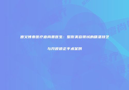 遵义博泰医疗廖尚贵医生：整形美容领域的精湛技艺与开颌矫正手术案例