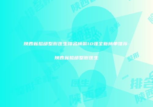 陕西省脸部整形医生排名榜前10强全新榜单推荐-陕西省脸部整形医生
