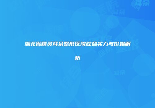 湖北省精灵耳朵整形医院综合实力与价格解析