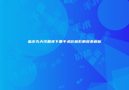 临沂先天性眼皮下垂手术价格影响因素解析