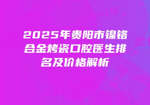 2025年贵阳市镍铬合金烤瓷口腔医生排名及价格解析