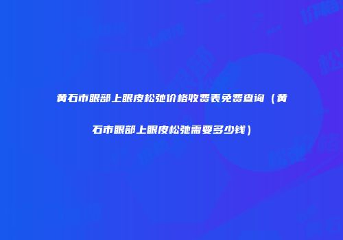 黄石市眼部上眼皮松弛价格收费表免费查询（黄石市眼部上眼皮松弛需要多少钱）