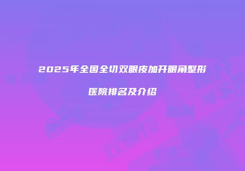 2025年全国全切双眼皮加开眼角整形医院排名及介绍