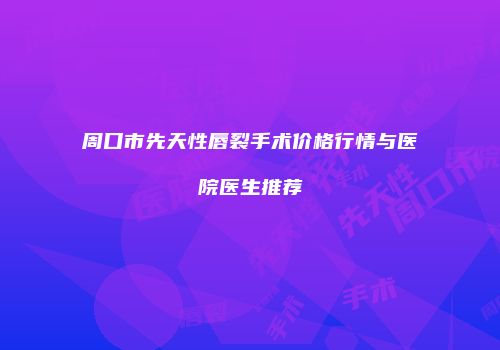 周口市先天性唇裂手术价格行情与医院医生推荐