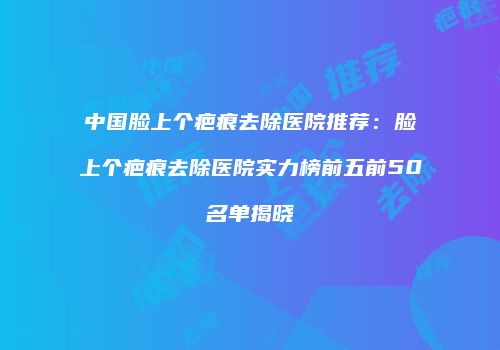 中国脸上个疤痕去除医院推荐：脸上个疤痕去除医院实力榜前五前50名单揭晓