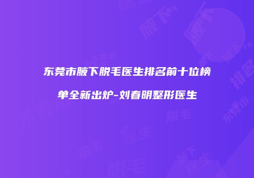 东莞市腋下脱毛医生排名前十位榜单全新出炉-刘春明整形医生