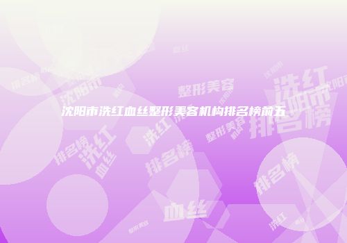 沈阳市洗红血丝整形美容机构排名榜前五