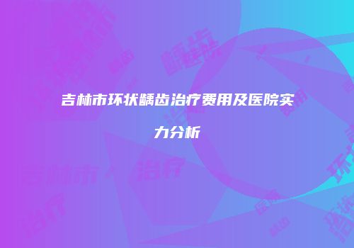 吉林市环状龋齿治疗费用及医院实力分析