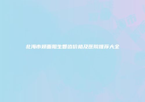 北海市颊面阻生智齿价格及医院推荐大全
