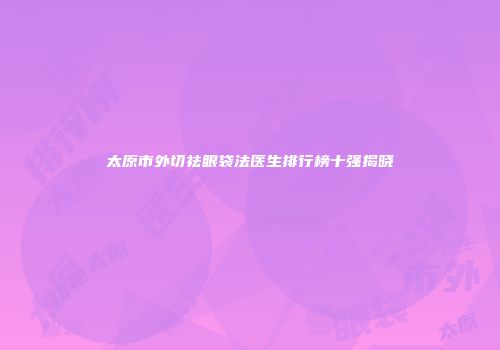 太原市外切祛眼袋法医生排行榜十强揭晓