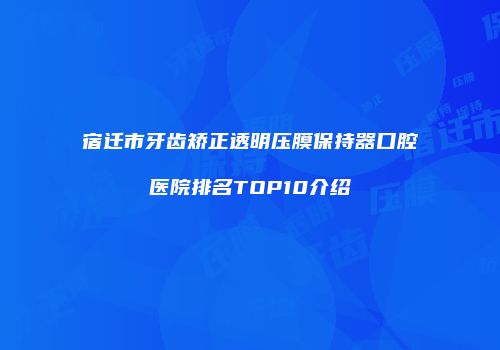 宿迁市牙齿矫正透明压膜保持器口腔医院排名TOP10介绍