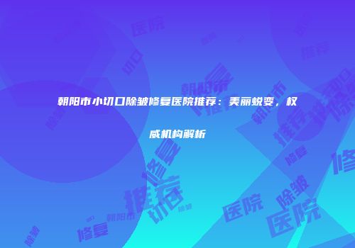 朝阳市小切口除皱修复医院推荐：美丽蜕变，权威机构解析