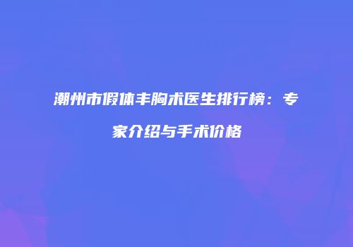 潮州市假体丰胸术医生排行榜：专家介绍与手术价格