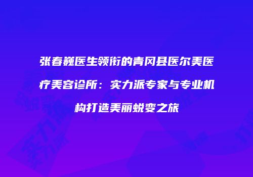 张春巍医生领衔的青冈县医尔美医疗美容诊所：实力派专家与专业机构打造美丽蜕变之旅