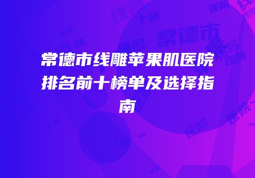 常德市线雕苹果肌医院排名前十榜单及选择指南