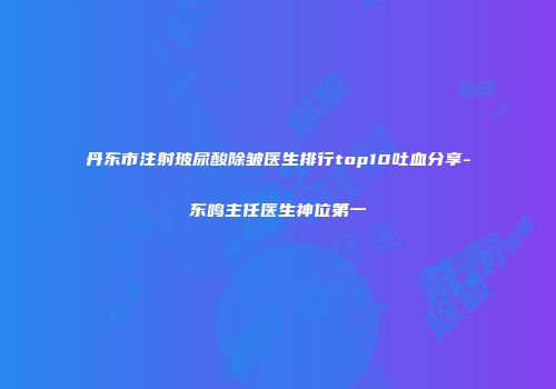 丹东市注射玻尿酸除皱医生排行top10吐血分享-东鸣主任医生神位第一