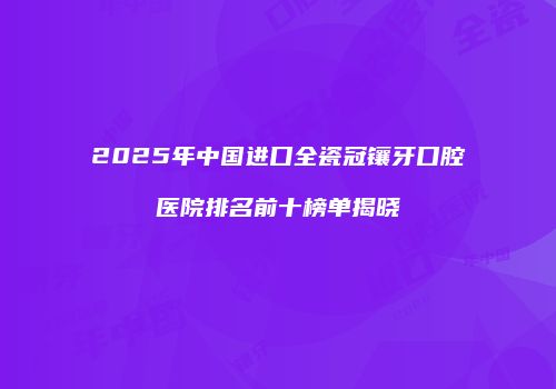 2025年中国进口全瓷冠镶牙口腔医院排名前十榜单揭晓
