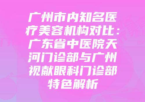 广州市内知名医疗美容机构对比：广东省中医院天河门诊部与广州视献眼科门诊部特色解析