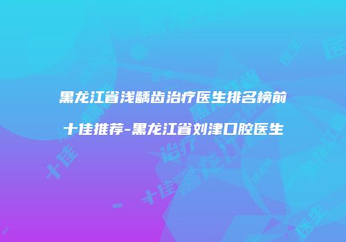 黑龙江省浅龋齿治疗医生排名榜前十佳推荐-黑龙江省刘津口腔医生