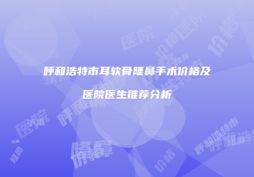 呼和浩特市耳软骨隆鼻手术价格及医院医生推荐分析