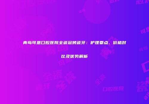 青岛可恩口腔医院全瓷冠烤瓷牙：护理要点、价格对比及优势解析