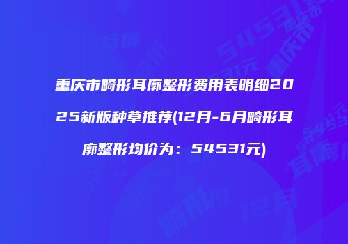 重庆市畸形耳廓整形费用表明细2025新版种草推荐(12月-6月畸形耳廓整形均价为：54531元)