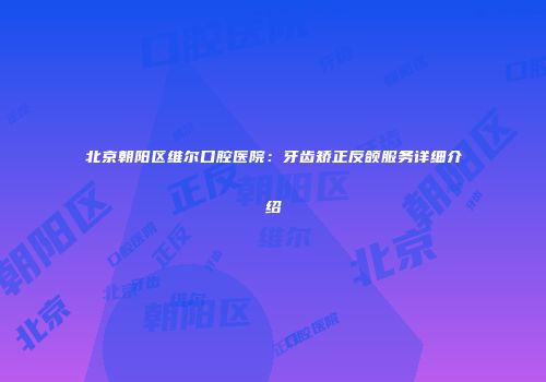 北京朝阳区维尔口腔医院：牙齿矫正反颌服务详细介绍