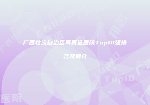 广西壮族自治区耳再造医院Top10强排名及简介
