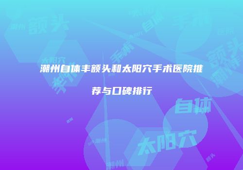 潮州自体丰额头和太阳穴手术医院推荐与口碑排行