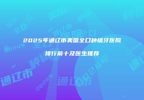 2025年通辽市美国全口种植牙医院排行前十及医生推荐