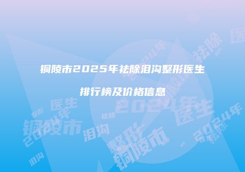 铜陵市2025年祛除泪沟整形医生排行榜及价格信息