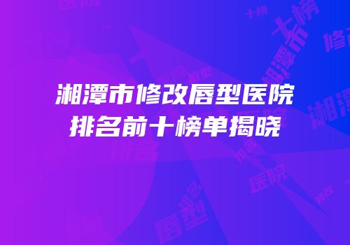 湘潭市修改唇型医院排名前十榜单揭晓