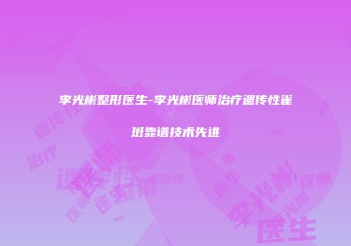 李光彬整形医生-李光彬医师治疗遗传性雀斑靠谱技术先进