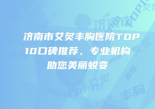 济南市艾炙丰胸医院TOP10口碑推荐，专业机构助您美丽蜕变