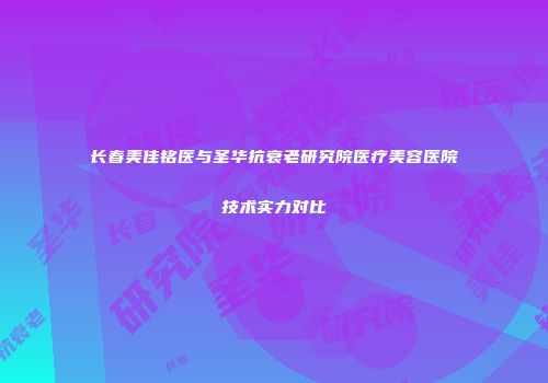 长春美佳铭医与圣华抗衰老研究院医疗美容医院技术实力对比