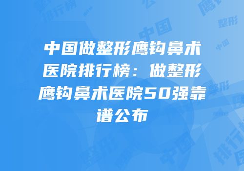 中国做整形鹰钩鼻术医院排行榜：做整形鹰钩鼻术医院50强靠谱公布
