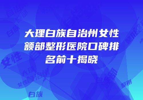大理白族自治州女性额部整形医院口碑排名前十揭晓
