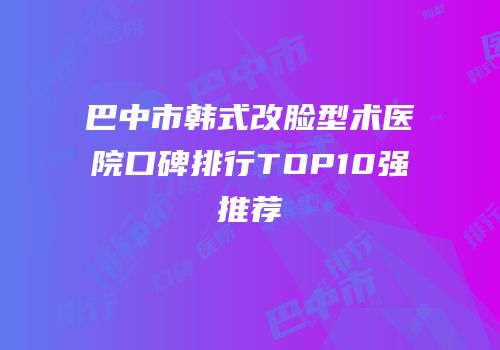 巴中市韩式改脸型术医院口碑排行TOP10强推荐