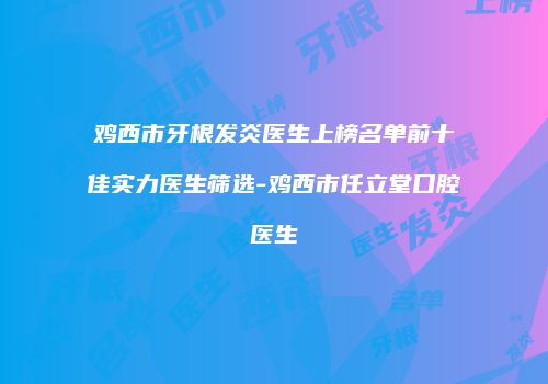 鸡西市牙根发炎医生上榜名单前十佳实力医生筛选-鸡西市任立堂口腔医生