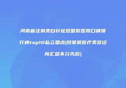 河南省注射美白针祛斑整形医院口碑排行榜top10私立盘点(班爱荣医疗美容诊所汇总不分先后)