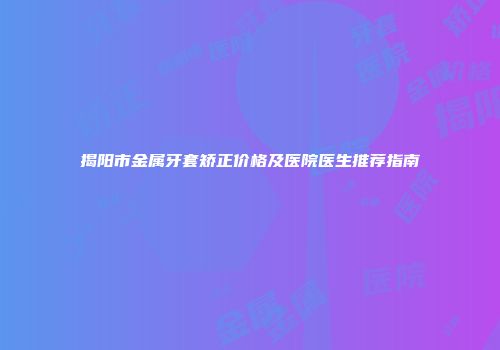 揭阳市金属牙套矫正价格及医院医生推荐指南