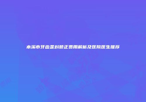 本溪市牙齿歪斜矫正费用解析及医院医生推荐