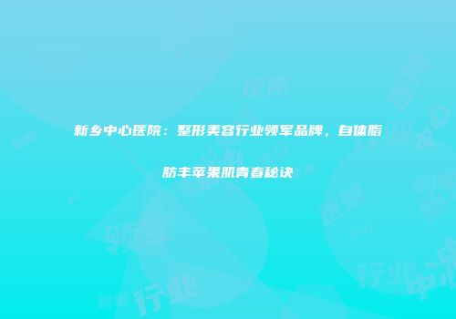 新乡中心医院：整形美容行业领军品牌，自体脂肪丰苹果肌青春秘诀