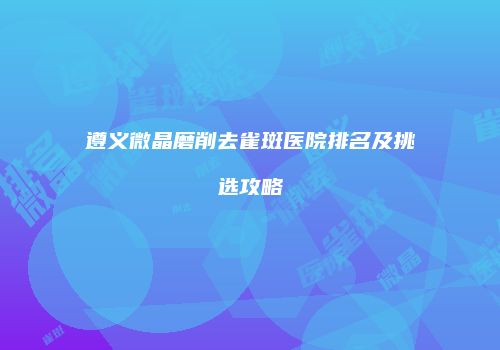 遵义微晶磨削去雀斑医院排名及挑选攻略