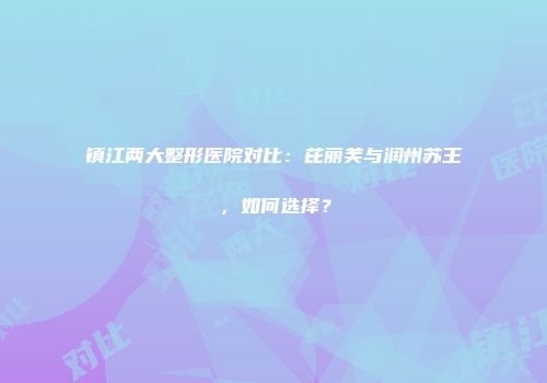 镇江两大整形医院对比：芘丽芙与润州苏王，如何选择？